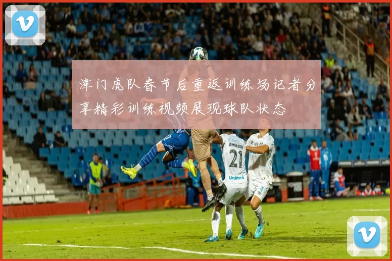 津门虎队春节后重返训练场记者分享精彩训练视频展现球队状态
