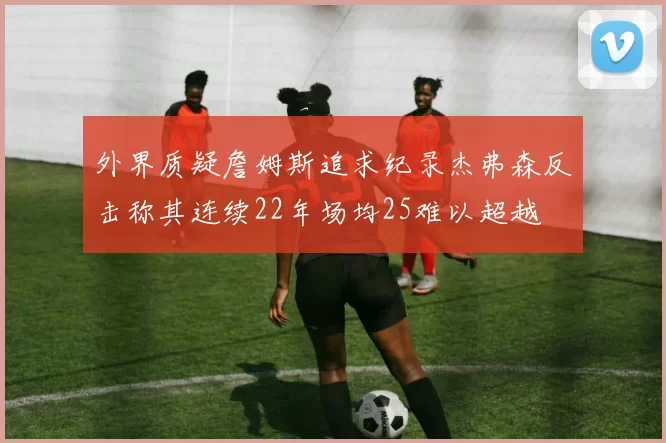 外界质疑詹姆斯追求纪录杰弗森反击称其连续22年场均25难以超越