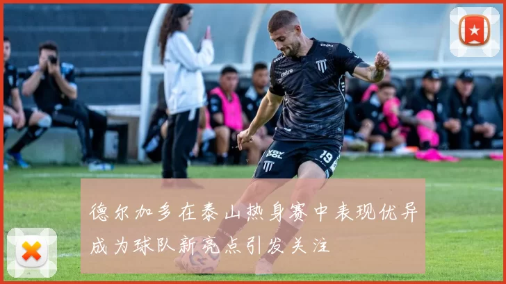 德尔加多在泰山热身赛中表现优异成为球队新亮点引发关注
