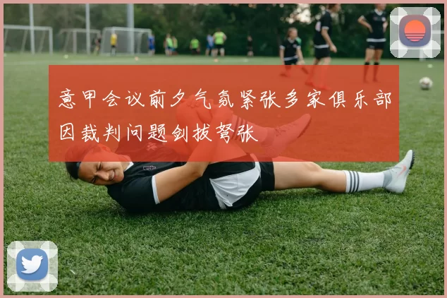 意甲会议前夕气氛紧张多家俱乐部因裁判问题剑拔弩张
