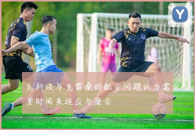 瓦科谈与克雷桑的配合问题认为需要时间来适应与磨合