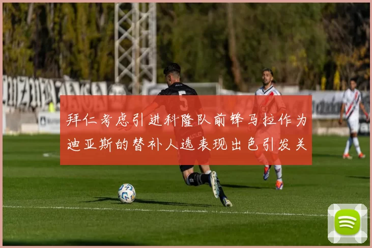 拜仁考虑引进科隆队前锋马拉作为迪亚斯的替补人选表现出色引发关注