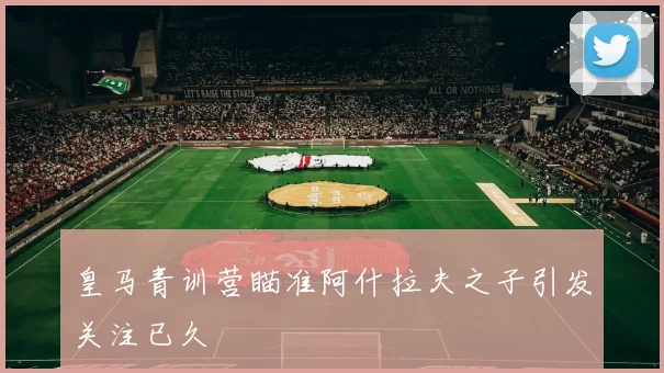 皇马青训营瞄准阿什拉夫之子引发关注已久