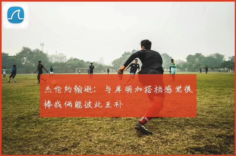 杰伦约翰逊：与库明加搭档感觉很棒我俩能彼此互补