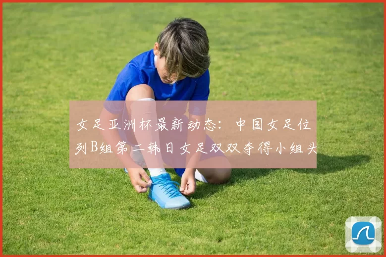 女足亚洲杯最新动态：中国女足位列B组第二韩日女足双双夺得小组头名