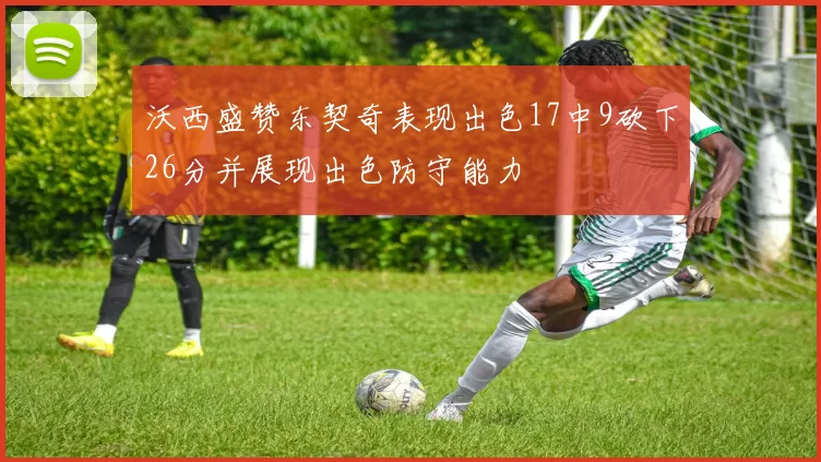 沃西盛赞东契奇表现出色17中9砍下26分并展现出色防守能力