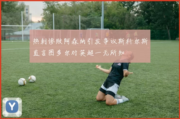 热刺惨败阿森纳引发争议斯科尔斯直言图多尔对英超一无所知
