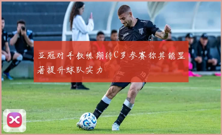 亚冠对手教练期待C罗参赛称其能显著提升球队实力