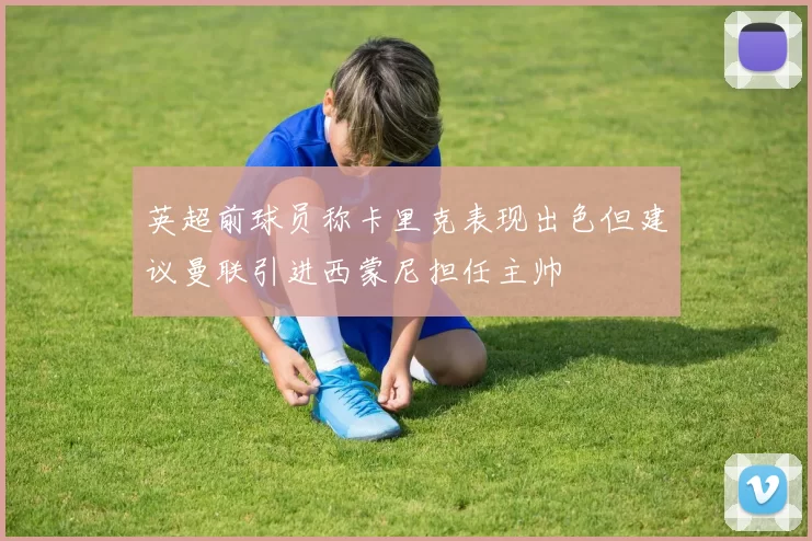 英超前球员称卡里克表现出色但建议曼联引进西蒙尼担任主帅