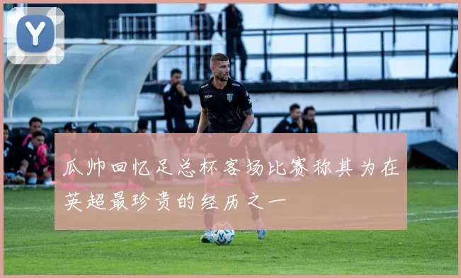 瓜帅回忆足总杯客场比赛称其为在英超最珍贵的经历之一