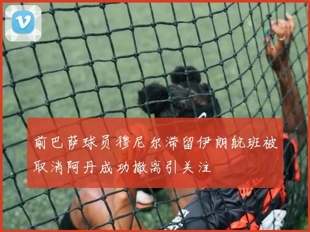 前巴萨球员穆尼尔滞留伊朗航班被取消阿丹成功撤离引关注