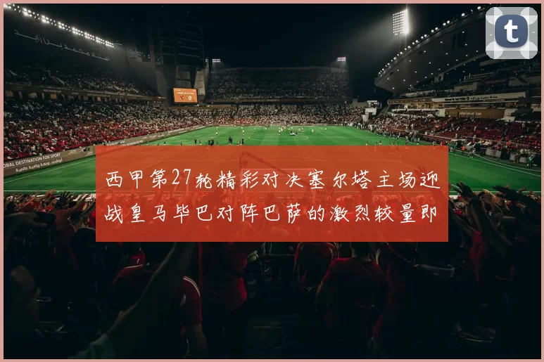 西甲第27轮精彩对决塞尔塔主场迎战皇马毕巴对阵巴萨的激烈较量即将上演