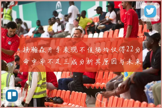 杨瀚森开季表现不佳场均仅得22分命中率不足三成分析其原因与未来发展潜力