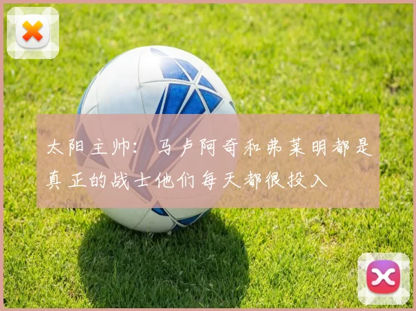 太阳主帅：马卢阿奇和弗莱明都是真正的战士他们每天都很投入