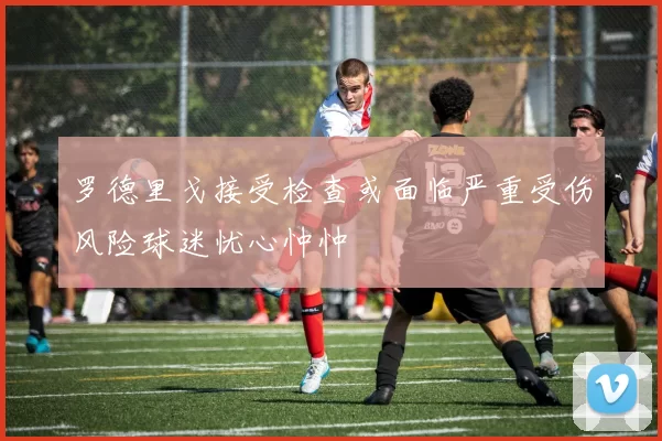 罗德里戈接受检查或面临严重受伤风险球迷忧心忡忡