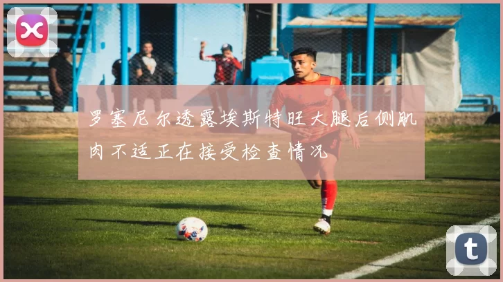 罗塞尼尔透露埃斯特旺大腿后侧肌肉不适正在接受检查情况
