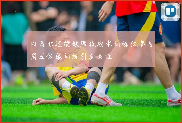 内马尔连续缺席技战术训练仅参与周五体能训练引发关注